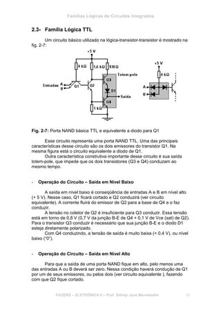 Famílias Lógicas de Circuitos Integrados
FACENS – ELETRÔNICA II – Prof. Sidney José Montebeller 18
2.3- Família Lógica TTL
Um circuito básico utilizado na lógica-transistor-transistor é mostrado na
fig. 2-7:
Fig. 2-7: Porta NAND básica TTL e equivalente a diodo para Q1
Esse circuito representa uma porta NAND TTL. Uma das principais
características desse circuito são os dois emissores do transistor Q1. Na
mesma figura está o circuito equivalente a diodo de Q1.
Outra característica construtiva importante desse circuito é sua saída
totem-pole, que impede que os dois transistores (Q3 e Q4) conduzam ao
mesmo tempo.
- Operação do Circuito – Saída em Nível Baixo
A saída em nível baixo é conseqüência de entradas A e B em nível alto
(+ 5 V). Nesse caso, Q1 ficará cortado e Q2 conduzirá (ver circuito
equivalente). A corrente fluirá do emissor de Q2 para a base de Q4 e o faz
conduzir.
A tensão no coletor de Q2 é insuficiente para Q3 conduzir. Essa tensão
está em torno de 0,8 V (0,7 V da junção B-E de Q4 + 0,1 V de Vce (sat) de Q2).
Para o transistor Q3 conduzir é necessário que sua junção B-E e o diodo D1
esteja diretamente polarizado.
Com Q4 conduzindo, a tensão de saída é muito baixa (< 0,4 V), ou nível
baixo (“0”).
- Operação do Circuito – Saída em Nível Alto
Para que a saída de uma porta NAND fique em alto, pelo menos uma
das entradas A ou B deverá ser zero. Nessa condição haverá condução de Q1
por um de seus emissores, ou pelos dois (ver circuito equivalente ), fazendo
com que Q2 fique cortado.
 