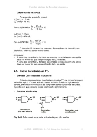 Famílias Lógicas de Circuitos Integrados
FACENS – ELETRÔNICA II – Prof. Sidney José Montebeller 23
- Determinando o Fan-Out
Por exemplo, a série 74 possui:
IIL (max) = 1,6 mA
IOL (max) = 16 mA
Fan-out (BAIXO) =
IL
OL
I
I
=
mA1,6
mA16
= 10
IIH (max) = 40 µA
IOH (max) = 400 µA
Fan-out (ALTO) =
IH
OH
I
I
=
μA40
μA400
= 10
O fan-out é 10 para ambos os casos. Se os valores de fan-out forem
diferentes, o fan-out será o menor deles.
Importante:
- A soma das correntes IIH de todas as entradas conectadas em uma saída
deve ser menor do que a especificação do IOH da saída;
- A soma das correntes IIL de todas as entradas conectadas em uma saída
deve ser menor do que a especificação do IOL da saída;
2.7- Outras Características TTL
- Entradas Desconectadas (Flutuando)
Entradas desconectadas (abertas) em circuitos TTL se comportam como
se o nível lógico “1” fosse aplicado à essa entrada. Embora a lógica esteja
correta, entradas desconectadas se comportam como captadoras de ruídos,
fazendo com que o circuito lógico não trabalhe corretamente.
- Entradas Não-Usadas
Fig. 2-10: Três maneiras de tratar entradas lógicas não usadas
 