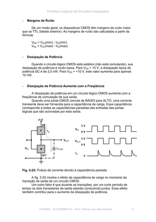 Famílias Lógicas de Circuitos Integrados
FACENS – ELETRÔNICA II – Prof. Sidney José Montebeller 33
- Margens de Ruído
De um modo geral, os dispositivos CMOS têm margens de ruído maior
que os TTL (tabela anterior). As margens de ruído são calculadas a partir da
fórmula:
VNH = VOH(min) - VIH(min)
VNL = VOL(max) - VIL(max)
- Dissipação de Potência
Quando o circuito lógico CMOS está estático (não está comutando), sua
dissipação de potência é muito baixa. Para VDD = +5 V, a dissipação típica de
potência DC é de 2,5 nW. Para VDD = +10 V, este valor aumenta para apenas
10 nW.
- Dissipação de Potência Aumenta com a Freqüência
A dissipação de potência em um circuito lógico CMOS aumenta com a
freqüência de comutação de sua saída.
Quando uma saída CMOS comuta de BAIXO para ALTO, uma corrente
transiente deve ser fornecida para a capacitância de carga. Essa capacitância
corresponde a todas as capacitâncias parasitas das entradas das portas
lógicas que são acionadas por esta saída.
Fig. 2-22: Pulsos de corrente devido à capacitância parasita
A fig. 2-22 mostra o efeito da capacitância de carga no momento da
transição da saída de um circuito CMOS.
Um outro fator é que durante as transições, por um curto período de
tempo os dois transistores de saída estarão conduzindo juntos. Esse efeito
também contribui para o aumento da dissipação de potência.
 