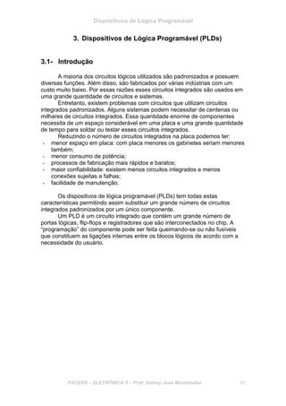 Dispositivos de Lógica Programável
FACENS – ELETRÔNICA II – Prof. Sidney José Montebeller 40
3. Dispositivos de Lógica Programável (PLDs)
3.1- Introdução
A maioria dos circuitos lógicos utilizados são padronizados e possuem
diversas funções. Além disso, são fabricados por várias indústrias com um
custo muito baixo. Por essas razões esses circuitos integrados são usados em
uma grande quantidade de circuitos e sistemas.
Entretanto, existem problemas com circuitos que utilizam circuitos
integrados padronizados. Alguns sistemas podem necessitar de centenas ou
milhares de circuitos integrados. Essa quantidade enorme de componentes
necessita de um espaço considerável em uma placa e uma grande quantidade
de tempo para soldar ou testar esses circuitos integrados.
Reduzindo o número de circuitos integrados na placa podemos ter:
- menor espaço em placa: com placa menores os gabinetes seriam menores
também;
- menor consumo de potência;
- processos de fabricação mais rápidos e baratos;
- maior confiabilidade: existem menos circuitos integrados e menos
conexões sujeitas a falhas;
- facilidade de manutenção.
Os dispositivos de lógica programável (PLDs) tem todas estas
características permitindo assim substituir um grande número de circuitos
integrados padronizados por um único componente.
Um PLD é um circuito integrado que contém um grande número de
portas lógicas, flip-flops e registradores que são interconectados no chip. A
“programação” do componente pode ser feita queimando-se ou não fusíveis
que constituem as ligações internas entre os blocos lógicos de acordo com a
necessidade do usuário.
 