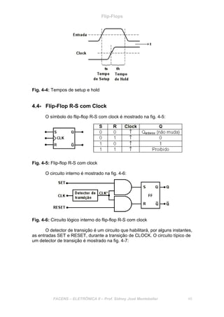 Flip-Flops
FACENS – ELETRÔNICA II – Prof. Sidney José Montebeller 48
Fig. 4-4: Tempos de setup e hold
4.4- Flip-Flop R-S com Clock
O símbolo do flip-flop R-S com clock é mostrado na fig. 4-5:
Fig. 4-5: Flip-flop R-S com clock
O circuito interno é mostrado na fig. 4-6:
Fig. 4-6: Circuito lógico interno do flip-flop R-S com clock
O detector de transição é um circuito que habilitará, por alguns instantes,
as entradas SET e RESET, durante a transição de CLOCK. O circuito típico de
um detector de transição é mostrado na fig. 4-7:
 