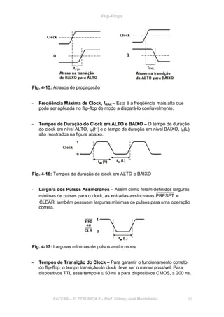 Flip-Flops
FACENS – ELETRÔNICA II – Prof. Sidney José Montebeller 52
Fig. 4-15: Atrasos de propagação
- Freqüência Máxima de Clock, fMAX – Esta é a freqüência mais alta que
pode ser aplicada no flip-flop de modo a dispará-lo confiavelmente.
- Tempos de Duração do Clock em ALTO e BAIXO – O tempo de duração
do clock em nível ALTO, tw(H) e o tempo de duração em nível BAIXO, tw(L)
são mostrados na figura abaixo.
Fig. 4-16: Tempos de duração de clock em ALTO e BAIXO
- Largura dos Pulsos Assíncronos – Assim como foram definidos larguras
mínimas de pulsos para o clock, as entradas assíncronas PRESET e
CLEAR também possuem larguras mínimas de pulsos para uma operação
correta.
Fig. 4-17: Larguras mínimas de pulsos assíncronos
- Tempos de Transição do Clock – Para garantir o funcionamento correto
do flip-flop, o tempo transição do clock deve ser o menor possível. Para
dispositivos TTL esse tempo é ≤ 50 ns e para dispositivos CMOS, ≤ 200 ns.
 
