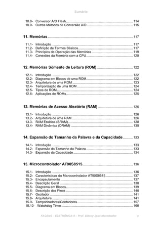 Sumário
FACENS – ELETRÔNICA II – Prof. Sidney José Montebeller V
10.8- Conversor A/D Flash.........................................................................114
10.9- Outros Métodos de Conversão A/D ..................................................115
11. Memórias.............................................................................................117
11.1- Introdução .........................................................................................117
11.2- Definição de Termos Básicos............................................................117
11.3- Princípios de Operação das Memórias .............................................119
11.4- Conexões da Memória com a CPU...................................................120
12. Memórias Somente de Leitura (ROM)........................................122
12.1- Introdução .........................................................................................122
12.2- Diagrama em Blocos de uma ROM...................................................122
12.3- Arquitetura de uma ROM ..................................................................123
12.4- Temporização de uma ROM .............................................................124
12.5- Tipos de ROM...................................................................................124
12.6- Aplicações de ROMs.........................................................................125
13. Memórias de Acesso Aleatório (RAM) ......................................126
13.1- Introdução .........................................................................................126
13.2- Arquitetura de uma RAM...................................................................126
13.3- RAM Estática (SRAM).......................................................................128
13.4- RAM Dinâmica (DRAM) ....................................................................130
14. Expansão do Tamanho da Palavra e da Capacidade...........133
14.1- Introdução .........................................................................................133
14.2- Expansão do Tamanho da Palavra...................................................133
14.3- Expansão da Capacidade.................................................................134
15. Microcontrolador AT90S8515.......................................................136
15.1- Introdução .........................................................................................136
15.2- Características do Microcontrolador AT90S8515..............................137
15.3- Encapsulamento ...............................................................................137
15.4- Descrição Geral ................................................................................138
15.5- Diagrama em Blocos.........................................................................139
15.6- Descrição dos Pinos .........................................................................140
15.7- Oscilador...........................................................................................141
15.8- Arquitetura ........................................................................................141
15.9- Temporizadores/Contadores.............................................................157
15.10- Watchdog Timer..............................................................................166
 