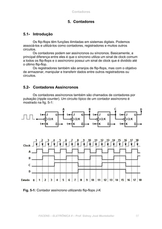 Contadores
FACENS – ELETRÔNICA II – Prof. Sidney José Montebeller 57
5. Contadores
5.1- Introdução
Os flip-flops têm funções ilimitadas em sistemas digitais. Podemos
associá-los e utilizá-los como contadores, registradores e muitos outros
circuitos.
Os contadores podem ser assíncronos ou síncronos. Basicamente, a
principal diferença entre eles é que o síncrono utiliza um sinal de clock comum
a todos os flip-flops e o assíncrono possui um sinal de clock que é dividido até
o último flip-flop.
Os registradores também são arranjos de flip-flops, mas com o objetivo
de armazenar, manipular e transferir dados entre outros registradores ou
circuitos.
5.2- Contadores Assíncronos
Os contadores assíncronos também são chamados de contadores por
pulsação (ripple counter). Um circuito típico de um contador assíncrono é
mostrado na fig. 5-1:
Fig. 5-1: Contador assíncrono utilizando flip-flops J-K
 