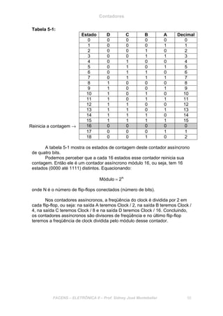 Contadores
FACENS – ELETRÔNICA II – Prof. Sidney José Montebeller 58
Tabela 5-1:
Estado D C B A Decimal
0 0 0 0 0 0
1 0 0 0 1 1
2 0 0 1 0 2
3 0 0 1 1 3
4 0 1 0 0 4
5 0 1 0 1 5
6 0 1 1 0 6
7 0 1 1 1 7
8 1 0 0 0 8
9 1 0 0 1 9
10 1 0 1 0 10
11 1 0 1 1 11
12 1 1 0 0 12
13 1 1 0 1 13
14 1 1 1 0 14
15 1 1 1 1 15
Reinicia a contagem → 16 0 0 0 0 0
17 0 0 0 1 1
18 0 0 1 0 2
A tabela 5-1 mostra os estados de contagem deste contador assíncrono
de quatro bits.
Podemos perceber que a cada 16 estados esse contador reinicia sua
contagem. Então ele é um contador assíncrono módulo 16, ou seja, tem 16
estados (0000 até 1111) distintos. Equacionando:
N
2Módulo =
onde N é o número de flip-flops conectados (número de bits).
Nos contadores assíncronos, a freqüência do clock é dividida por 2 em
cada flip-flop, ou seja: na saída A teremos Clock / 2, na saída B teremos Clock /
4, na saída C teremos Clock / 8 e na saída D teremos Clock / 16. Concluindo,
os contadores assíncronos são divisores de freqüência e no último flip-flop
teremos a freqüência de clock dividida pelo módulo desse contador.
 