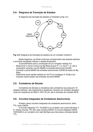 Contadores
FACENS – ELETRÔNICA II – Prof. Sidney José Montebeller 60
5.4- Diagrama de Transição de Estados
O diagrama de transição de estados é mostrado na fig. 5-3:
Fig. 5-3: Diagrama de transição de estados de um contador módulo 6
Neste diagrama, as linhas contínuas correspondem aos estados estáveis
e as linhas tracejadas indicam o estado temporário.
O procedimento para a construção de um contador módulo X é:
- Determinar o menor número de flip-flops tal que 2N
≤ X. Se 2N
= X, não é
necessário conectar a porta NAND na entrada assíncrona CLEAR;
- Conectar a porta NAND nas entradas assíncronas CLEAR de todos os flip-
flops;
- Determinar quais saídas estarão em ALTO na contagem X. Então é só
conectar essas saídas nas entradas da porta NAND.
5.5- Contadores de Década
Contadores de década ou decádicos são contadores que possuem 10
estados distintos, não importando a seqüência. Quando um contador decádico
conta em seqüência de 0000 a 1001 (0 a 9), ele é chamado de contador BCD.
5.6- Circuitos Integrados de Contadores Assíncronos
Existem vários circuitos integrados de contadores assíncronos, tanto
TTL como CMOS.
O circuito integrado TTL 74LS293 é um contador com quatro flip-flops J-
K. Vários circuitos TTL têm suas versões CMOS. O circuito integrado CMOS
74HC4024 é um contador com sete flip-flops que não possui correspondente
TTL.
 