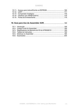 SUMÁRIO
FACENS – ELETRÔNICA II – Prof. Sidney José Montebeller VI
15.11- Acesso para Leitura/Escrita na EEPROM.......................................168
15.12- UART ..............................................................................................171
15.13- Comparador Analógico ...................................................................176
15.14- Interface com SRAM Externa..........................................................178
15.15- Portas de Entrada/Saída.................................................................179
16. Guia para Uso do Assembler AVR..............................................188
16.1- Introdução .........................................................................................188
16.2- Código Fonte do Assembler..............................................................188
16.3- Registradores da Memória de I/O do AT90S8515 ............................189
16.4- Tabela de Instruções.........................................................................190
16.5- Diretivas no Assembler .....................................................................196
16.6- Expressões .......................................................................................204
 