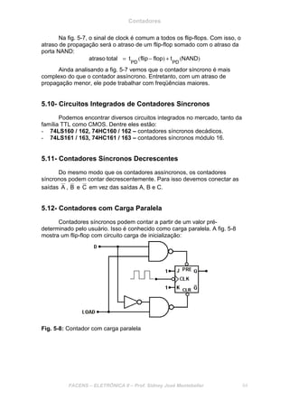Contadores
FACENS – ELETRÔNICA II – Prof. Sidney José Montebeller 64
Na fig. 5-7, o sinal de clock é comum a todos os flip-flops. Com isso, o
atraso de propagação será o atraso de um flip-flop somado com o atraso da
porta NAND:
)()( NANDtflopflipttotalatraso
PDPD
+−=
Ainda analisando a fig. 5-7 vemos que o contador síncrono é mais
complexo do que o contador assíncrono. Entretanto, com um atraso de
propagação menor, ele pode trabalhar com freqüências maiores.
5.10- Circuitos Integrados de Contadores Síncronos
Podemos encontrar diversos circuitos integrados no mercado, tanto da
família TTL como CMOS. Dentre eles estão:
- 74LS160 / 162, 74HC160 / 162 – contadores síncronos decádicos.
- 74LS161 / 163, 74HC161 / 163 – contadores síncronos módulo 16.
5.11- Contadores Síncronos Decrescentes
Do mesmo modo que os contadores assíncronos, os contadores
síncronos podem contar decrescentemente. Para isso devemos conectar as
saídas A , B e C em vez das saídas A, B e C.
5.12- Contadores com Carga Paralela
Contadores síncronos podem contar a partir de um valor pré-
determinado pelo usuário. Isso é conhecido como carga paralela. A fig. 5-8
mostra um flip-flop com circuito carga de inicialização:
Fig. 5-8: Contador com carga paralela
 