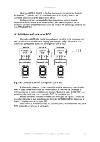 Contadores
FACENS – ELETRÔNICA II – Prof. Sidney José Montebeller 65
Quando LOAD é BAIXO, o flip-flop funcionará normalmente. Quando
LOAD é ALTO, o valor de D é colocado na saída do flip-flop usando as
entradas assíncronas (não depende do clock).
Se fizermos isso para cada flip-flop do contador poderemos pré-
determinar o valor inicial a ser incrementado. Um exemplo prático de um
contador síncrono crescente/decrescente de módulo 16 com carga paralela é o
74LS193/74HC193.
5.13- Utilizando Contadores BCD
Contadores BCD são bastante usados em circuitos onde pulsos devem
ser contados e mostrados num display, por exemplo. A fig. 5-9 mostra um
arranjo de contadores BCD com contagem de 000 a 999:
Fig. 5-9: Contador BCD com contagem de 000 a 999
Inicialmente todos os contadores estão em 0 e, no display, é mostrado
000. A cada borda de descida do sinal de clock, o contador de unidades é
incrementado e o valor é mostrado no display. Quando o valor é 009 (1001), o
próximo pulso fará com que o contador BCD de unidades vá a 0.
Nesse momento também ocorrerá uma transição de 1 para 0 (borda de
descida) da saída D que está ligada ao clock do contador BCD de dezenas. E
agora o display mostrará o valor 010.
Isso continua até 999 quando, no próximo pulso, os contadores irão para
000, iniciando novamente a contagem.
 