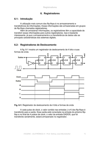 Registradores
FACENS – ELETRÔNICA II – Prof. Sidney José Montebeller 70
6. Registradores
6.1- Introdução
A utilização mais comum dos flip-flops é no armazenamento e
transferência de informações. Essas informações são armazenadas em grupos
de flip-flops chamados registradores.
Além de armazenar informações, os registradores têm a capacidade de
transferir essas informações para outros registradores. Isso é bastante
interessante, já que o armazenamento e a transferência de dados são as
principais características dos sistemas digitais.
6.2- Registradores de Deslocamento
A fig. 6-1 mostra um registrador de deslocamento de 4 bits e suas
formas de onda.
Fig. 6-1: Registrador de deslocamento de 4 bits e formas de onda
A cada pulso de clock, o valor contido nas entradas J e K dos flip-flops é
transferido para a saída. Essa saída está conectada na entrada do próximo flip-
flop e no final de 4 pulsos de clock, o valor da entrada DADOS, que foi
transferido serialmente, estará armazenado no registrador.
 