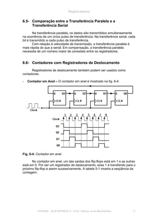 Registradores
FACENS – ELETRÔNICA II – Prof. Sidney José Montebeller 72
6.5- Comparação entre a Transferência Paralela e a
Transferência Serial
Na transferência paralela, os dados são transmitidos simultaneamente
na ocorrência de um único pulso de transferência. Na transferência serial, cada
bit é transmitido a cada pulso de transferência.
Com relação à velocidade de transmissão, a transferência paralela é
mais rápida do que a serial. Em compensação, a transferência paralela
necessita de um número maior de conexões entre os registradores.
6.6- Contadores com Registradores de Deslocamento
Registradores de deslocamento também podem ser usados como
contadores:
- Contador em Anel – O contador em anel é mostrado na fig. 6-4:
Fig. 6-4: Contador em anel
No contador em anel, um das saídas dos flip-flops está em 1 e as outras
está em 0. Por ser um registrador de deslocamento, esse 1 é transferido para o
próximo flip-flop e assim sucessivamente. A tabela 5-1 mostra a seqüência da
contagem.
 