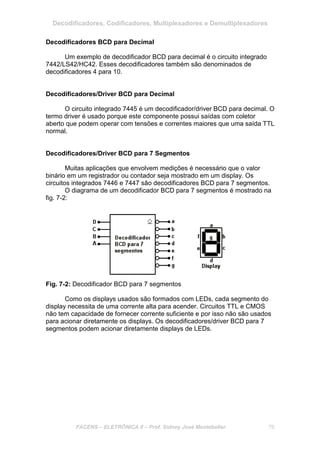 Decodificadores, Codificadores, Multiplexadores e Demultiplexadores
FACENS – ELETRÔNICA II – Prof. Sidney José Montebeller 76
Decodificadores BCD para Decimal
Um exemplo de decodificador BCD para decimal é o circuito integrado
7442/LS42/HC42. Esses decodificadores também são denominados de
decodificadores 4 para 10.
Decodificadores/Driver BCD para Decimal
O circuito integrado 7445 é um decodificador/driver BCD para decimal. O
termo driver é usado porque este componente possui saídas com coletor
aberto que podem operar com tensões e correntes maiores que uma saída TTL
normal.
Decodificadores/Driver BCD para 7 Segmentos
Muitas aplicações que envolvem medições é necessário que o valor
binário em um registrador ou contador seja mostrado em um display. Os
circuitos integrados 7446 e 7447 são decodificadores BCD para 7 segmentos.
O diagrama de um decodificador BCD para 7 segmentos é mostrado na
fig. 7-2:
Fig. 7-2: Decodificador BCD para 7 segmentos
Como os displays usados são formados com LEDs, cada segmento do
display necessita de uma corrente alta para acender. Circuitos TTL e CMOS
não tem capacidade de fornecer corrente suficiente e por isso não são usados
para acionar diretamente os displays. Os decodificadores/driver BCD para 7
segmentos podem acionar diretamente displays de LEDs.
 