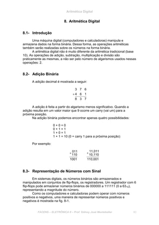 Aritmética Digital
FACENS – ELETRÔNICA II – Prof. Sidney José Montebeller 83
8. Aritmética Digital
8.1- Introdução
Uma máquina digital (computadores e calculadoras) manipula e
armazena dados na forma binária. Dessa forma, as operações aritméticas
também serão realizadas sobre os números na forma binária.
A aritmética digital não é muito diferente da aritmética tradicional (base
10). As operações de adição, subtração, multiplicação e divisão são
praticamente as mesmas, a não ser pelo número de algarismos usados nessas
operações: 2.
8.2- Adição Binária
A adição decimal é mostrada a seguir:
738
164
673
+
A adição é feita a partir do algarismo menos significativo. Quando a
adição resulta em um valor maior que 9 ocorre um carry (vai um) para a
próxima posição.
Na adição binária podemos encontrar apenas quatro possibilidades:
0 + 0 = 0
0 + 1 = 1
1 + 0 = 1
1 + 1 = 10 (0 + carry 1 para a próxima posição)
Por exemplo:
1001
110
011+
110,001
10,110
11,011
+
8.3- Representação de Números com Sinal
Em sistemas digitais, os números binários são armazenados e
manipulados em conjuntos de flip-flops, os registradores. Um registrador com 6
flip-flops pode armazenar números binários de 000000 a 111111 (0 a 6310),
representando a magnitude do número.
Como os computadores e calculadoras podem operar com números
positivos e negativos, uma maneira de representar números positivos e
negativos é mostrada na fig. 8-1.
 