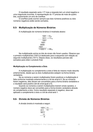 Aritmética Digital
FACENS – ELETRÔNICA II – Prof. Sidney José Montebeller 88
O resultado esperado seria +17 mas a resposta tem um sinal negativo e
uma magnitude incorreta. A representação do 17 precisa de mais de quatro
bits, ocasionando um erro de overflow.
O overflow pode ocorrer sempre que dois números positivos ou dois
números negativos estão sendo somados.
8.5- Multiplicação de Números Binários
A multiplicação de números binários é mostrada abaixo:
1001 = 910
1011 = 1110
1001
1001
0000
1001
1100011 = 9910
Na multiplicação acima os bits de sinais não foram usados. Observe que
o primeiro multiplicando (1001) é deslocado para a esquerda com relação ao
segundo multiplicando (1011). Depois disso, os resultados parciais são
somados para obter o produto final.
Multiplicação no Complemento a Dois
A multiplicação no complemento a dois é feita do mesmo modo descrito
anteriormente, desde que os dois multiplicandos estejam na forma binária
verdadeira.
Se os números a serem multiplicados forem positivos a multiplicação é
feita conforme mostrado anteriormente e o bit de sinal é 0. Se os números
forem negativos, eles devem ser convertidos para a forma binária verdadeira e
o resultado será positivo (bit de sinal igual a 0).
Quando os números a serem multiplicados tiverem sinais opostos, o
número negativo deve ser convertido para a forma binário verdadeira através
do complemento a dois. Como resultado esperado é negativo, deve ser
aplicado o complemento a dois e o bit de sinal será 1.
8.6- Divisão de Números Binários
A divisão binária é mostrada a seguir:
1001 11
011 11
0011
11
0
 