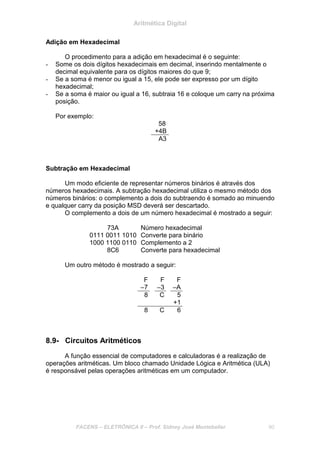 Aritmética Digital
FACENS – ELETRÔNICA II – Prof. Sidney José Montebeller 90
Adição em Hexadecimal
O procedimento para a adição em hexadecimal é o seguinte:
- Some os dois dígitos hexadecimais em decimal, inserindo mentalmente o
decimal equivalente para os dígitos maiores do que 9;
- Se a soma é menor ou igual a 15, ele pode ser expresso por um dígito
hexadecimal;
- Se a soma é maior ou igual a 16, subtraia 16 e coloque um carry na próxima
posição.
Por exemplo:
58
+4B
A3
Subtração em Hexadecimal
Um modo eficiente de representar números binários é através dos
números hexadecimais. A subtração hexadecimal utiliza o mesmo método dos
números binários: o complemento a dois do subtraendo é somado ao minuendo
e qualquer carry da posição MSD deverá ser descartado.
O complemento a dois de um número hexadecimal é mostrado a seguir:
73A Número hexadecimal
0111 0011 1010 Converte para binário
1000 1100 0110 Complemento a 2
8C6 Converte para hexadecimal
Um outro método é mostrado a seguir:
F F F
–7 –3 –A
8 C 5
+1
8 C 6
8.9- Circuitos Aritméticos
A função essencial de computadores e calculadoras é a realização de
operações aritméticas. Um bloco chamado Unidade Lógica e Aritmética (ULA)
é responsável pelas operações aritméticas em um computador.
 