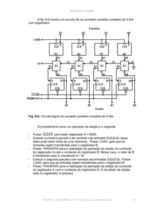Aritmética Digital
A fig. 8-6 mostra um circuito de um somador paralelo completo de 4 bits
com registrador.
Fig. 8-6: Circuito lógico do somador paralelo completo de 4 bits
O procedimento para um operação de adição é o seguinte:
- Pulsar CLEAR para fazer registrador A = 0000;
- Colocar a primeira parcela a ser somada nas entradas D3D2D1D0 (esse
dado pode estar vindo de uma memória). Pulsar LOAD para que as
entradas sejam transferidas para o registrador B;
- Pulsar TRANSFER para a realização da operação de adição do conteúdo
do registrador A com o conteúdo do registrador B. Nesse caso, o valor de B
é transferido para A, resultando A = B;
- Colocar a segunda parcela a ser somada nas entradas D3D2D1D0. Pulsar
LOAD para que as entradas sejam transferidas para o registrador B;
- Pulsar TRANSFER para a realização da operação de adição do conteúdo
do registrador A com o conteúdo do registrador B. O resultado da adição
está no registrador A (saídas).
FACENS ELETRÔNICA II Prof. Sidney José Montebeller 94
 