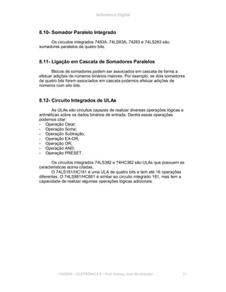 Aritmética Digital
8.10- Somador Paralelo Integrado
Os circuitos integrados 7483A, 74LS83A, 74283 e 74LS283 são
somadores paralelos de quatro bits.
8.11- Ligação em Cascata de Somadores Paralelos
Blocos de somadores podem ser associados em cascata de forma a
efetuar adições de números binários maiores. Por exemplo, se dois somadores
de quatro bits forem associados em cascata podemos efetuar adições de
números com oito bits.
8.12- Circuito Integrados de ULAs
As ULAs são circuitos capazes de realizar diversas operações lógicas e
aritméticas sobre os dados binários de entrada. Dentre essas operações
podemos citar:
- Operação Clear;
- Operação Soma;
- Operação Subtração;
- Operação EX-OR;
- Operação OR;
- Operação AND;
- Operação PRESET.
Os circuitos integrados 74LS382 e 74HC382 são ULAs que possuem as
características acima citadas.
O 74LS181/HC181 é uma ULA de quatro bits e tem até 16 operações
diferentes. O 74LS881/HC881 é similar ao circuito integrado 181, mas tem a
capacidade de realizar algumas operações lógicas adicionais.
FACENS ELETRÔNICA II Prof. Sidney José Montebeller 95
 