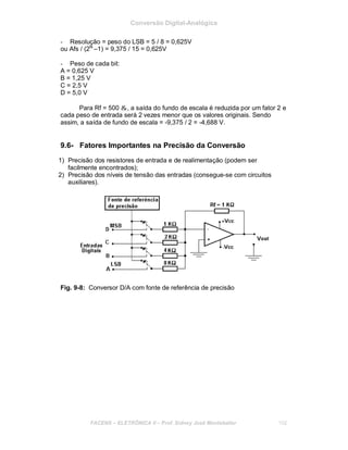 Conversão Digital-Analógica
- Resolução = peso do LSB = 5 / 8 = 0,625V
ou Afs / (2N
–1) = 9,375 / 15 = 0,625V
- Peso de cada bit:
A = 0,625 V
B = 1,25 V
C = 2,5 V
D = 5,0 V
Para Rf = 500 &, a saída do fundo de escala é reduzida por um fator 2 e
cada peso de entrada será 2 vezes menor que os valores originais. Sendo
assim, a saída de fundo de escala = -9,375 / 2 = -4,688 V.
9.6- Fatores Importantes na Precisão da Conversão
1) Precisão dos resistores de entrada e de realimentação (podem ser
facilmente encontrados);
2) Precisão dos níveis de tensão das entradas (consegue-se com circuitos
auxiliares).
Fig. 9-8: Conversor D/A com fonte de referência de precisão
FACENS ELETRÔNICA II Prof. Sidney José Montebeller 102
 