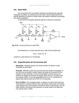 Conversão Digital-Analógica
9.8- Rede R/2R
Os conversores D/A que utilizam resistores ponderados tem algumas
limitações na prática: os resistores dos bits mais e menos significativos tem
grande diferença de valores e muitas vezes não existem resistores de precisão
nas razões escolhidas.
A rede R/2R é arranjada utilizando apenas 2 valores de resistores.
Fig. 9-10: Conversor D/A com rede R/2R
Se analisarmos o circuito veremos que o valor Vout de saída será:
Vout = -(Vref / 8) * B
onde B é o valor binário (0 a 15 decimal).
9.9- Especificações de Conversores D/A
- Resolução - Depende apenas do número de bits (10 bits tem maior
resolução do que 8 bits).
- Precisão - Definida a partir dos erros de fundo de escala e linearidade. O
erro de fundo de escala é máximo desvio da saída do conversor D/A em
relação ao valor esperado. O erro de linearidade é máximo desvio em
tamanho do degrau do tamanho de degrau ideal. Para um conversor D/A
com degrau 0,625 V e erro de linearidade de 0,01% F.S. o tamanho do
degrau real poderia estar até 0,9375 mV do esperado.
- Erro de Offset - Em condições ideais, a saída do conversor D/A será zero
volts quando a entrada binária for zero. Na prática, pode existir uma tensão
muito pequena que será somada à tensão de saída, ocasionando o erro de
offset. Muitos conversores D/A possuem um ajuste externo de offset que
nos permite zerar o offset.
FACENS ELETRÔNICA II Prof. Sidney José Montebeller 104
 