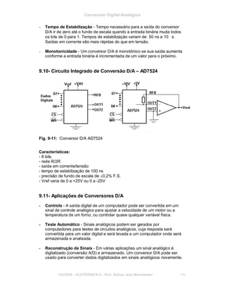 Conversão Digital-Analógica
- Tempo de Estabilização - Tempo necessário para a saída do conversor
D/A ir de zero até o fundo de escala quando a entrada binária muda todos
os bits de 0 para 1. Tempos de estabilização variam de 50 ns a 10 ∝s.
Saídas em corrente são mais rápidas do que em tensão.
- Monotonicidade - Um conversor D/A é monotônico se sua saída aumenta
conforme a entrada binária é incrementada de um valor para o próximo.
9.10- Circuito Integrado de Conversão D/A – AD7524
Fig. 9-11: Conversor D/A AD7524
Características:
- 8 bits
- rede R/2R
- saída em corrente/tensão
- tempo de estabilização de 100 ns
- precisão de fundo de escala de ±0,2% F.S.
- Vref varia de 0 a +25V ou 0 a -25V
9.11- Aplicações de Conversores D/A
- Controle - A saída digital de um computador pode ser convertida em um
sinal de controle analógico para ajustar a velocidade de um motor ou a
temperatura de um forno, ou controlar quase qualquer variável física.
- Teste Automático - Sinais analógicos podem ser gerados por
computadores para testes de circuitos analógicos, cuja resposta será
convertida para um valor digital e será levada a um computador onde será
armazenada e analisada.
- Reconstrução de Sinais - Em várias aplicações um sinal analógico é
digitalizado (conversão A/D) e armazenado. Um conversor D/A pode ser
usado para converter dados digitalizados em sinais analógicos novamente.
FACENS ELETRÔNICA II Prof. Sidney José Montebeller 105
 