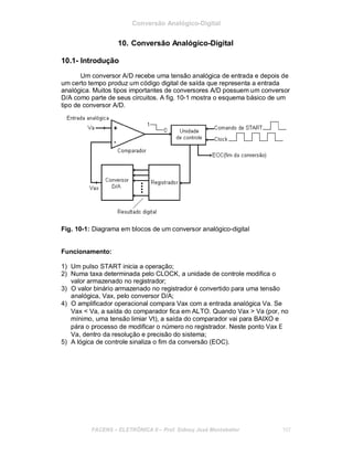 Conversão Analógico-Digital
10. Conversão Analógico-Digital
10.1- Introdução
Um conversor A/D recebe uma tensão analógica de entrada e depois de
um certo tempo produz um código digital de saída que representa a entrada
analógica. Muitos tipos importantes de conversores A/D possuem um conversor
D/A como parte de seus circuitos. A fig. 10-1 mostra o esquema básico de um
tipo de conversor A/D.
Fig. 10-1: Diagrama em blocos de um conversor analógico-digital
Funcionamento:
1) Um pulso START inicia a operação;
2) Numa taxa determinada pelo CLOCK, a unidade de controle modifica o
valor armazenado no registrador;
3) O valor binário armazenado no registrador é convertido para uma tensão
analógica, Vax, pelo conversor D/A;
4) O amplificador operacional compara Vax com a entrada analógica Va. Se
Vax < Va, a saída do comparador fica em ALTO. Quando Vax > Va (por, no
mínimo, uma tensão limiar Vt), a saída do comparador vai para BAIXO e
pára o processo de modificar o número no registrador. Neste ponto Vax Ε
Va, dentro da resolução e precisão do sistema;
5) A lógica de controle sinaliza o fim da conversão (EOC).
FACENS ELETRÔNICA II Prof. Sidney José Montebeller 107
 