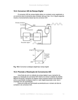 Conversão Analógico-Digital
10.2- Conversor A/D de Rampa Digital
O conversor A/D de rampa digital utiliza um contador como registrador e
um sinal de clock incrementa esse contador até que Vax ε Va. A figura seguinte
mostra o funcionamento desse tipo de conversor A/D:
Fig. 10-2: Conversor analógico-digital tipo rampa digital
10.3- Precisão e Resolução de Conversores A/D
Uma fonte de erro no método da rampa digital é que o tamanho do
degrau ou resolução do conversor D/A interno é a menor unidade de medida.
Mesmo tornando o tamanho do degrau menor sempre haverá uma diferença
entre a quantidade analógica (real) e o valor digital associado a ela. Isto é
chamado erro de quantização.
Esse erro pode ser minimizado aumentando-se o número de bits do
contador e do conversor D/A.
FACENS ELETRÔNICA II Prof. Sidney José Montebeller 108
 
