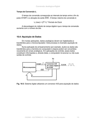 Conversão Analógico-Digital
Tempo de Conversão tc
O tempo de conversão corresponde ao intervalo de tempo entre o fim do
pulso START e a ativação da saída EOC . O tempo máximo de conversão é:
tc (max) = (2N
-1) * Período de Clock
A desvantagem do método de rampa digital é que o tempo de conversão
aumenta com o número de bits.
10.4- Aquisição de Dados
Em muitas aplicações, dados analógicos devem ser digitalizados e
transferidos para o microcomputador. Este processo é chamado aquisição de
dados.
Numa aplicação de armazenamento (por exemplo, áudio) os dados são
transferidos para a memória do computador e depois podem ser convertidos
novamente em sinais analógicos. Em aplicações de controle, esses dados
constituem informações e, através delas, o computador irá acionar ou não suas
saídas de controle.
Fig. 10-3: Sistema digital utilizando um conversor A/D para aquisição de dados
FACENS ELETRÔNICA II Prof. Sidney José Montebeller 109
 