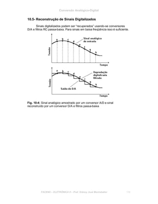 Conversão Analógico-Digital
10.5- Reconstrução de Sinais Digitalizados
Sinais digitalizados podem ser “recuperados” usando-se conversores
D/A e filtros RC passa-baixa. Para sinais em baixa freqüência isso é suficiente.
Fig. 10-4: Sinal analógico amostrado por um conversor A/D e sinal
reconstruído por um conversor D/A e filtros passa-baixa
FACENS ELETRÔNICA II Prof. Sidney José Montebeller 110
 