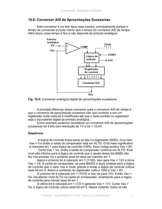 Conversão Analógico-Digital
10.6- Conversor A/D de Aproximações Sucessivas
Este conversor é um dos tipos mais usados, principalmente porque o
tempo de conversão é muito menor que o tempo do conversor A/D de rampa.
Além disso, esse tempo é fixo e não depende da entrada analógica.
Fig. 10-5: Conversor analógico-digital de aproximações sucessivas
A principal diferença desse conversor para o conversor A/D de rampa é
que o conversor de aproximação sucessiva não usa contador e sim um
registrador onde cada bit é modificado até que o dado contido no registrador
seja o equivalente digital da entrada analógica.
Como exemplo podemos considerar um conversor A/D de aproximações
sucessivas de 4 bits com resolução de 1V e Va = 10,4V.
Seqüência
A lógica de controle limpa todos os bits no registrador (0000). Com isso,
Vax = 0 e então a saída do comparador está em ALTO. O bit mais significativo
é colocado em 1 pela lógica de controle (1000). Esse código produz Vax = 8V.
Como Vax < Va, então a saída do comparador continua em ALTO. Este
nível alto informa para a lógica de controle que o ajuste desse bit (MSB) não
fez Vax exceder Va e portanto esse bit deve ser mantido em 1.
Agora o próximo bit é colocado em 1 (1100). Isso gera Vax = 12V e torna
Vax > Va. A saída do comparador vai para BAIXO e esso sinaliza para a lógica
de controle que o valor Vax é muito grande e então a lógica de controle coloca
esse bit em 0. Assim o conteúdo do registrador volta a 1000 e Vax = 8V.
O próximo bit é colocado em 1 (1010) e Vax vai para 10V. Então Vax <
Va, resultando nível ALTO na saída do comparador, sinalizando para a lógica
de controle para manter esse bit em 1.
O último bit é colocado em 1 (1011) gerando Vax = 11V. Como Vax >
Va, a lógica de controle coloca esse bit em 0. Nesse instante, todos os bits
FACENS ELETRÔNICA II Prof. Sidney José Montebeller 111
 