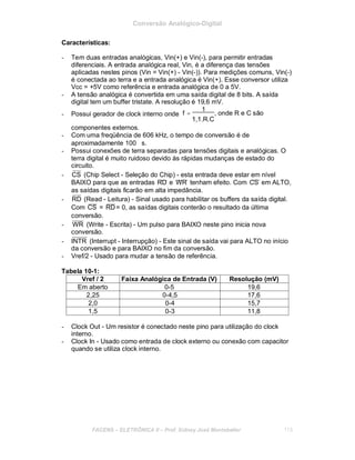 Conversão Analógico-Digital
Características:
- Tem duas entradas analógicas, Vin(+) e Vin(-), para permitir entradas
diferenciais. A entrada analógica real, Vin, é a diferença das tensões
aplicadas nestes pinos (Vin = Vin(+) - Vin(-)). Para medições comuns, Vin(-)
é conectada ao terra e a entrada analógica é Vin(+). Esse conversor utiliza
Vcc = +5V como referência e entrada analógica de 0 a 5V.
- A tensão analógica é convertida em uma saída digital de 8 bits. A saída
digital tem um buffer tristate. A resolução é 19,6 mV.
- Possui gerador de clock interno onde
componentes externos.
f =
1
, onde R e C são
1,1.R.C
- Com uma freqüência de 606 kHz, o tempo de conversão é de
aproximadamente 100 ∝s.
- Possui conexões de terra separadas para tensões digitais e analógicas. O
terra digital é muito ruidoso devido às rápidas mudanças de estado do
circuito.
- CS (Chip Select - Seleção do Chip) - esta entrada deve estar em nível
BAIXO para que as entradas RD e WR tenham efeito. Com CS em ALTO,
as saídas digitais ficarão em alta impedância.
- RD (Read - Leitura) - Sinal usado para habilitar os buffers da saída digital.
Com CS = RD= 0, as saídas digitais conterão o resultado da última
conversão.
- WR (Write - Escrita) - Um pulso para BAIXO neste pino inicia nova
conversão.
- INTR (Interrupt - Interrupção) - Este sinal de saída vai para ALTO no início
da conversão e para BAIXO no fim da conversão.
- Vref/2 - Usado para mudar a tensão de referência.
Tabela 10-1:
Vref / 2 Faixa Analógica de Entrada (V) Resolução (mV)
Em aberto 0-5 19,6
2,25 0-4,5 17,6
2,0 0-4 15,7
1,5 0-3 11,8
- Clock Out - Um resistor é conectado neste pino para utilização do clock
interno.
- Clock In - Usado como entrada de clock externo ou conexão com capacitor
quando se utiliza clock interno.
FACENS ELETRÔNICA II Prof. Sidney José Montebeller 113
 