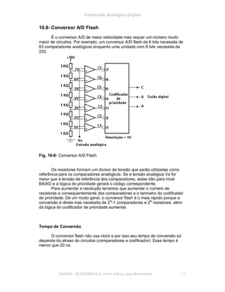 Conversão Analógico-Digital
10.8- Conversor A/D Flash
É o conversor A/D de maior velocidade mas requer um número muito
maior de circuitos. Por exemplo, um conversor A/D flash de 6 bits necessita de
63 comparadores analógicos enquanto uma unidade com 8 bits necessita de
255.
Fig. 10-8: Conversor A/D Flash
Os resistores formam um divisor de tensão que serão utilizadas como
referência para os comparadores analógicos. Se a tensão analógica Va for
maior que a tensão de referência dos comparadores, estes irão para nível
BAIXO e a lógica de prioridade gerará o código correspondente.
Para aumentar a resolução teríamos que aumentar o número de
resistores e consequentemente dos comparadores e o tamnaho do codificador
de prioridade. De um modo geral, o conversor flash é o mais rápido porque a
conversão é direta mas necessita de 2N
-1 comparadores e 2N
resistores, além
da lógica do codificador de prioridade aumentar.
Tempo de Conversão
O conversor flash não usa clock e por isso seu tempo de conversão só
depende do atraso do circuitos (comparadores e codificador). Esse tempo é
menor que 20 ns.
FACENS ELETRÔNICA II Prof. Sidney José Montebeller 114
 