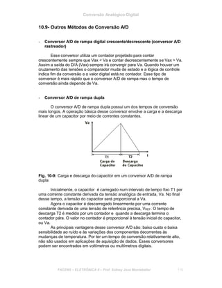Conversão Analógico-Digital
10.9- Outros Métodos de Conversão A/D
- Conversor A/D de rampa digital crescente/decrescente (conversor A/D
rastreador)
Esse conversor utiliza um contador projetado para contar
crescentemente sempre que Vax < Va e contar decrescentemente se Vax > Va.
Assim a saída do D/A (Vax) sempre irá convergir para Va. Quando houver um
cruzamento das tensões o comparador muda de estado e a lógica de controle
indica fim da conversão e o valor digital está no contador. Esse tipo de
conversor é mais rápido que o conversor A/D de rampa mas o tempo de
conversão ainda depende de Va.
- Conversor A/D de rampa dupla
O conversor A/D de rampa dupla possui um dos tempos de conversão
mais longos. A operação básica desse conversor envolve a carga e a descarga
linear de um capacitor por meio de correntes constantes.
Fig. 10-9: Carga e descarga do capacitor em um conversor A/D de rampa
dupla
Inicialmente, o capacitor é carregado num intervalo de tempo fixo T1 por
uma corrente constante derivada da tensão analógica de entrada, Va. No final
desse tempo, a tensão do capacitor será proporcional a Va.
Agora o capacitor é descarregado linearmente por uma corrente
constante derivada de uma tensão de referência precisa, VREF. O tempo de
descarga T2 é medido por um contador e quando a descarga termina o
contador pára. O valor no contador é proporcional à tensão inicial do capacitor,
ou Va.
As principais vantagens desse conversor A/D são: baixo custo e baixa
sensibilidade ao ruído e às variações dos componentes decorrentes às
mudanças de temperatura. Por ter um tempo de conversão relativamente alto,
não são usados em aplicações de aquisição de dados. Esses conversores
podem ser encontrados em voltímetros ou multímetros digitais.
FACENS ELETRÔNICA II Prof. Sidney José Montebeller 115
 