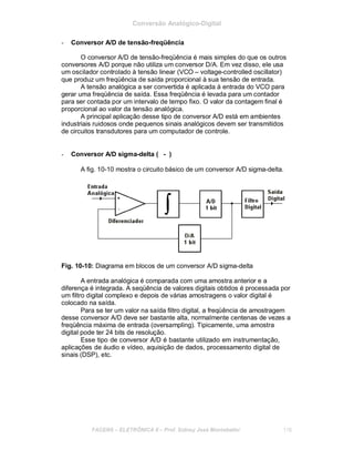 Conversão Analógico-Digital
- Conversor A/D de tensão-freqüência
O conversor A/D de tensão-freqüência é mais simples do que os outros
conversores A/D porque não utiliza um conversor D/A. Em vez disso, ele usa
um oscilador controlado à tensão linear (VCO – voltage-controlled oscillator)
que produz um freqüência de saída proporcional à sua tensão de entrada.
A tensão analógica a ser convertida é aplicada à entrada do VCO para
gerar uma freqüência de saída. Essa freqüência é levada para um contador
para ser contada por um intervalo de tempo fixo. O valor da contagem final é
proporcional ao valor da tensão analógica.
A principal aplicação desse tipo de conversor A/D está em ambientes
industriais ruidosos onde pequenos sinais analógicos devem ser transmitidos
de circuitos transdutores para um computador de controle.
- Conversor A/D sigma-delta (©- )
A fig. 10-10 mostra o circuito básico de um conversor A/D sigma-delta.
Fig. 10-10: Diagrama em blocos de um conversor A/D sigma-delta
A entrada analógica é comparada com uma amostra anterior e a
diferença é integrada. A seqüência de valores digitais obtidos é processada por
um filtro digital complexo e depois de várias amostragens o valor digital é
colocado na saída.
Para se ter um valor na saída filtro digital, a freqüência de amostragem
desse conversor A/D deve ser bastante alta, normalmente centenas de vezes a
freqüência máxima de entrada (oversampling). Tipicamente, uma amostra
digital pode ter 24 bits de resolução.
Esse tipo de conversor A/D é bastante utilizado em instrumentação,
aplicações de áudio e vídeo, aquisição de dados, processamento digital de
sinais (DSP), etc.
FACENS ELETRÔNICA II Prof. Sidney José Montebeller 116
 