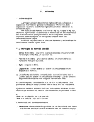 Memórias
11. Memórias
11.1- Introdução
A principal vantagem dos sistemas digitais sobre os analógicos é a
capacidade de armazenar grandes quantidades de informações. Esta
capacidade é que torna os sistemas digitais tão versáteis e adaptáveis às
diversas situações.
Um dispositivo de memória conhecido é o flip-flop. Grupos de flip-flops,
chamados registradores, são elementos de memória de alto desempenho que
são muito usados nas operações internas de um computador. Um outro
dispositivo de memória pode ser um capacitor onde os dados são
armazenados como cargas.
Estes dois dispositivos são os principais elementos que formadores das
memórias dos sistemas digitais atuais.
11.2- Definição de Termos Básicos
- Célula de memória – dispositivo ou circuito capaz de armazenar um bit.
Por exemplo, um flip-flop, um capacitor, etc.
- Palavra de memória – grupo de bits (células) em uma memória que
representa instruções ou dados.
- Byte – conjunto de 8 bits.
- Capacidade – número de bits que podem ser armazenados em um
dispositivo de memória.
a) Um certo chip de memória semicondutora é especificado como 2K x 8.
Quantas palavras podem ser armazenadas neste chip? Qual é o tamanho
da palavra? Quantos bits esse chip pode armazenar no total?
R: A memória possui capacidade de 2K = 2 x 1024 = 2048 palavras. Cada
palavra tem 8 bits (um byte). O número total de bits é 2048 x 8 = 16384 bits.
b) Qual das memórias armazena mais bits: uma memória de 5M x 8 ou uma
memória que armazena 1M palavras com um tamanho de palavra de 16 bits?
R:
5M x 8 = 5 x 1048576 x 8 = 41943040 bits
1M x 16 = 1048576 x 16 = 16777216 bits
A memória de 5M x 8 armazena mais bits.
- Densidade – termo relativo à capacidade. Se um dispositivo é mais denso
que outro ele tem capacidade de armazenar mais bits no mesmo espaço.
FACENS ELETRÔNICA II Prof. Sidney José Montebeller 117
 