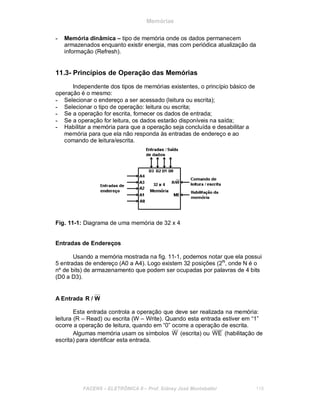 Memórias
- Memória dinâmica – tipo de memória onde os dados permanecem
armazenados enquanto existir energia, mas com periódica atualização da
informação (Refresh).
11.3- Princípios de Operação das Memórias
Independente dos tipos de memórias existentes, o princípio básico de
operação é o mesmo:
- Selecionar o endereço a ser acessado (leitura ou escrita);
- Selecionar o tipo de operação: leitura ou escrita;
- Se a operação for escrita, fornecer os dados de entrada;
- Se a operação for leitura, os dados estarão disponíveis na saída;
- Habilitar a memória para que a operação seja concluída e desabilitar a
memória para que ela não responda às entradas de endereço e ao
comando de leitura/escrita.
Fig. 11-1: Diagrama de uma memória de 32 x 4
Entradas de Endereços
Usando a memória mostrada na fig. 11-1, podemos notar que ela possui
5 entradas de endereço (A0 a A4). Logo existem 32 posições (2N
, onde N é o
nº de bits) de armazenamento que podem ser ocupadas por palavras de 4 bits
(D0 a D3).
A Entrada R / W
Esta entrada controla a operação que deve ser realizada na memória:
leitura (R – Read) ou escrita (W – Write). Quando esta entrada estiver em “1”
ocorre a operação de leitura, quando em “0” ocorre a operação de escrita.
Algumas memória usam os símbolos W (escrita) ou WE (habilitação de
escrita) para identificar esta entrada.
FACENS ELETRÔNICA II Prof. Sidney José Montebeller 119
 