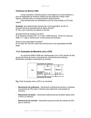 Memórias
Habilitação de Memória (ME)
A todo momento a memória possui níveis lógicos em suas entradas e o
pino de habilitação de memória impede que ela responda a estes níveis
lógicos, evitando assim um acesso errôneo nesta memória.
Esta entrada pode ser identificada como CE (chip enable) ou CS (chip
select).
Exemplo: Uma determinada memória tem uma capacidade de 4K x 8.
Quantas linhas de entrada/saída de dados ela tem?
R: Oito, pois o tamanho da palavra é oito bits.
Quantas linhas de endereço ela tem?
R: A memória armazena 4K = 4 x 1024 = 4096 palavras. Tendo em vista que
4096 = 212
, logo a memória tem 12 bits (linhas) de endereço.
Qual é a sua capacidade em bytes?
R: Um byte tem oito bits, então esta memória tem uma capacidade de 4096
bytes.
11.4- Conexões da Memória com a CPU
As memórias RAM e ROM são interfaceadas com a CPU através de três
grupos de linhas de sinais ou barramentos: barramentos de endereço,
barramento de dados e barramento de controle.
Fig. 11-2: Conexões entre a CPU e as memórias
- Barramento de endereços – barramento unidirecional que leva o endereço
proveniente da CPU para a memória para selecionar uma posição de
memória.
- Barramento de dados – barramento bidirecional que transfere dados entre
a CPU e a memória.
- Barramento de controle – barramento que leva sinais de controle da CPU
para a memória.
FACENS ELETRÔNICA II Prof. Sidney José Montebeller 120
 