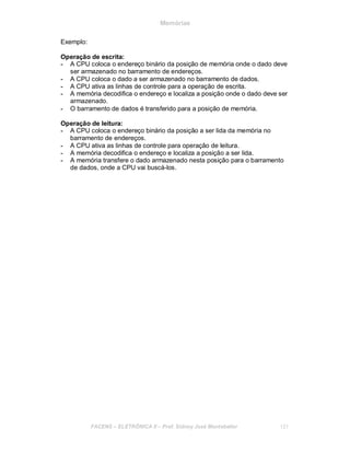 Memórias
Exemplo:
Operação de escrita:
- A CPU coloca o endereço binário da posição de memória onde o dado deve
ser armazenado no barramento de endereços.
- A CPU coloca o dado a ser armazenado no barramento de dados.
- A CPU ativa as linhas de controle para a operação de escrita.
- A memória decodifica o endereço e localiza a posição onde o dado deve ser
armazenado.
- O barramento de dados é transferido para a posição de memória.
Operação de leitura:
- A CPU coloca o endereço binário da posição a ser lida da memória no
barramento de endereços.
- A CPU ativa as linhas de controle para operação de leitura.
- A memória decodifica o endereço e localiza a posição a ser lida.
- A memória transfere o dado armazenado nesta posição para o barramento
de dados, onde a CPU vai buscá-los.
FACENS ELETRÔNICA II Prof. Sidney José Montebeller 121
 