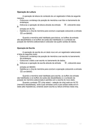 Memória de Acesso Aleatório (RAM)
Operação de Leitura
A operação de leitura do conteúdo de um registrador é feita da seguinte
maneira:
- Coloca-se o endereço da posição de memória a ser lida no barramento de
endereços;
- Indica-se a operação de leitura através da entrada
/R
entrada em ALTO;
W , colocando essa
- Habilita-se o chip de memória para concluir a operação colocando a entrada
CS em BAIXO.
Quando a memória está habilitada para leitura, os buffers de entrada
são desabilitados e os buffers de saída são habilitados e o conteúdo da
posição de memória selecionada é colocada nas quatro saídas de dados.
Operação de Escrita
A operação de escrita de um dado novo em um registrador selecionado
é feita do seguinte modo:
- Coloca-se o endereço da posição de memória a ser escrita no barramento
de endereços;
- Coloca-se o dado a ser escrito no barramento de dados;
- Indica-se a operação de escrita através da entrada
/R
entrada em BAIXO;
W , colocando essa
- Habilita-se o chip de memória para concluir a operação colocando a entrada
CS em BAIXO.
Quando a memória está habilitada para escrita, os buffers de entrada
são habilitados e os buffers de saída são desabilitados e o conteúdo da
posição de memória selecionada é perdida com a escrita do novo dado.
Quando a entrada CS (chip select – seleção de chip) está em ALTO
(memória desabilitada), tanto suas entradas como suas saídas estão em tri-
state (alta impedância), evitando assim escrita ou leitura errônea neste chip.
FACENS ELETRÔNICA II Prof. Sidney José Montebeller 127
 