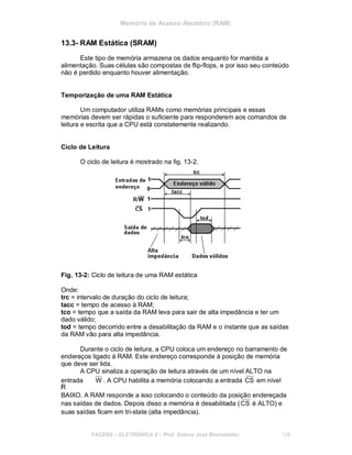 Memória de Acesso Aleatório (RAM)
13.3- RAM Estática (SRAM)
Este tipo de memória armazena os dados enquanto for mantida a
alimentação. Suas células são compostas de flip-flops, e por isso seu conteúdo
não é perdido enquanto houver alimentação.
Temporização de uma RAM Estática
Um computador utiliza RAMs como memórias principais e essas
memórias devem ser rápidas o suficiente para responderem aos comandos de
leitura e escrita que a CPU está constatemente realizando.
Ciclo de Leitura
O ciclo de leitura é mostrado na fig. 13-2.
Fig. 13-2: Ciclo de leitura de uma RAM estática
Onde:
trc = intervalo de duração do ciclo de leitura;
tacc = tempo de acesso à RAM;
tco = tempo que a saída da RAM leva para sair de alta impedância e ter um
dado válido;
tod = tempo decorrido entre a desabilitação da RAM e o instante que as saídas
da RAM vão para alta impedância.
Durante o ciclo de leitura, a CPU coloca um endereço no barramento de
endereços ligado à RAM. Este endereço corresponde à posição de memória
que deve ser lida.
A CPU sinaliza a operação de leitura através de um nível ALTO na
entrada
/R
W . A CPU habilita a memória colocando a entrada CS em nível
BAIXO. A RAM responde a isso colocando o conteúdo da posição endereçada
nas saídas de dados. Depois disso a memória é desabilitada (CS é ALTO) e
suas saídas ficam em tri-state (alta impedância).
FACENS ELETRÔNICA II Prof. Sidney José Montebeller 128
 
