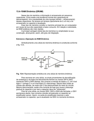 Memória de Acesso Aleatório (RAM)
13.4- RAM Dinâmica (DRAM)
Nesse tipo de memória a informação é armazenada em pequenos
capacitores. Como existe uma tendência normal dos capacitores se
descarregarem, há a necessidade de uma recarga (refresh – refrescamento)
desses capacitores. De tempos em tempos (tipicamente de 2 a 8 ms) o bit
armazenado no capacitor é atualizado.
Esse tipo de memória constitui a memória principal de um computador
por causa de sua alta capacidade e baixo consumo. Em relação à velocidade,
as RAM estáticas são mais rápidas.
A principal vantagem deste tipo de memória é a simplicidade na sua
construção, alcançando, assim, alto grau de integração.
Estrutura e Operação da RAM Dinâmica
Simbolicamente uma célula de memória dinâmica é constituída conforme
a fig. 13-4.
Fig. 13-4: Representação simbólica de uma célula de memória dinâmica
Para escrever em uma célula, os sinais provenientes da decodificação
de endereços e da lógica de leitura/escrita fecham as chaves SW1e SW2,
mantendo SW3 e SW4 abertas. Isto conecta a entrada de dados a C. Um nível
lógico 1 carrega C e um nível lógico 0 o descarrega. Depois disso todas as
chaves são abertas, de modo que C fica desconectado do resto do circuito.
Mesmo desconectado, existe uma corrente de fuga que causa a descarga
gradual do capacitor e por isso o capacitor deve ser “refrescado”.
Para ler uma célula, as chaves SW2, SW3 e SW4 são fechadas, e SW1
permanece aberta. Isso conecta a tensão armazenada no capacitor ao
amplificador sensor. Assim, na saída do amplificador teremos o valor
armazenado no capacitor, que é atualizado via SW4 no momento da leitura.
FACENS ELETRÔNICA II Prof. Sidney José Montebeller 130
 