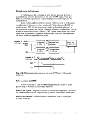 Memória de Acesso Aleatório (RAM)
Multiplexação de Endereços
A multiplexação de endereços é uma técnica que visa diminuir a
quantidade de entradas de endereços em uma DRAM. Isso permite que
DRAMs com altas capacidades ocupem espaços menores em placas de
computadores.
Essa multiplexação consiste em colocar no barramento de endereços a
metade superior do endereço (que localiza a linha) e colocar em BAIXO um
sinal chamado RAS (strobe do endereço da linha). Depois é colocado no
barramento de endereços a metade inferior do endereço (que localiza a coluna)
e colocar em BAIXO um sinal chamado CAS (strobe do endereço da coluna).
Após esse procedimento, a posição de memória é localizada e as operações
de leitura ou escrita podem ser realizadas.
Fig. 13-5: Multiplexação de endereços em uma DRAM com 16 linhas de
endereço.
Refrescamento da DRAM
O refrescamento de uma DRAM é feito por circuitos externos ou no
próprio chip de memória. Existem dois métodos:
Refresh em rajada – a operação normal da memória é suspensa e cada linha
da DRAM é refrescada em seqüencia até que todas tenham sido refrescadas;
Refresh distribuído – o refrescamento é intercalado com as operações
normais da DRAM.
FACENS ELETRÔNICA II Prof. Sidney José Montebeller 131
 