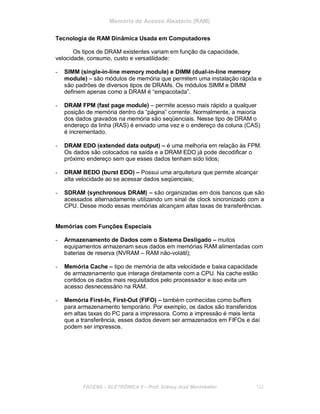 Memória de Acesso Aleatório (RAM)
Tecnologia de RAM Dinâmica Usada em Computadores
Os tipos de DRAM existentes variam em função da capacidade,
velocidade, consumo, custo e versatilidade:
- SIMM (single-in-line memory module) e DIMM (dual-in-line memory
module) – são módulos de memória que permitem uma instalação rápida e
são padrões de diversos tipos de DRAMs. Os módulos SIMM e DIMM
definem apenas como a DRAM é “empacotada”.
- DRAM FPM (fast page module) – permite acesso mais rápido a qualquer
posição de memória dentro da “página” corrente. Normalmente, a maioria
dos dados gravados na memória são seqüenciais. Nesse tipo de DRAM o
endereço da linha (RAS) é enviado uma vez e o endereço da coluna (CAS)
é incrementado.
- DRAM EDO (extended data output) – é uma melhoria em relação às FPM.
Os dados são colocados na saída e a DRAM EDO já pode decodificar o
próximo endereço sem que esses dados tenham sido lidos;
- DRAM BEDO (burst EDO) – Possui uma arquitetura que permite alcançar
alta velocidade ao se acessar dados seqüenciais;
- SDRAM (synchronous DRAM) – são organizadas em dois bancos que são
acessados alternadamente utilizando um sinal de clock sincronizado com a
CPU. Desse modo essas memórias alcançam altas taxas de transferências.
Memórias com Funções Especiais
- Armazenamento de Dados com o Sistema Desligado – muitos
equipamentos armazenam seus dados em memórias RAM alimentadas com
baterias de reserva (NVRAM – RAM não-volátil);
- Memória Cache – tipo de memória de alta velocidade e baixa capacidade
de armazenamento que interage diretamente com a CPU. Na cache estão
contidos os dados mais requisitados pelo processador e isso evita um
acesso desnecessário na RAM.
- Memória First-In, First-Out (FIFO) – também conhecidas como buffers
para armazenamento temporário. Por exemplo, os dados são transferidos
em altas taxas do PC para a impressora. Como a impressão é mais lenta
que a transferência, esses dados devem ser armazenados em FIFOs e daí
podem ser impressos.
FACENS ELETRÔNICA II Prof. Sidney José Montebeller 132
 