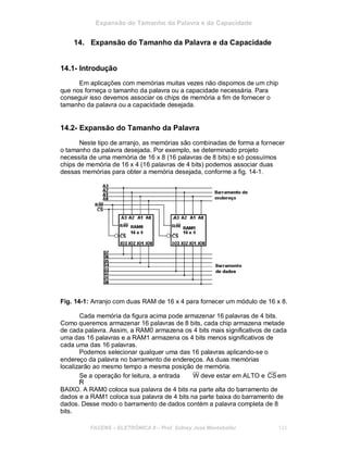 Expansão do Tamanho da Palavra e da Capacidade
14. Expansão do Tamanho da Palavra e da Capacidade
14.1- Introdução
Em aplicações com memórias muitas vezes não dispomos de um chip
que nos forneça o tamanho da palavra ou a capacidade necessária. Para
conseguir isso devemos associar os chips de memória a fim de fornecer o
tamanho da palavra ou a capacidade desejada.
14.2- Expansão do Tamanho da Palavra
Neste tipo de arranjo, as memórias são combinadas de forma a fornecer
o tamanho da palavra desejada. Por exemplo, se determinado projeto
necessita de uma memória de 16 x 8 (16 palavras de 8 bits) e só possuímos
chips de memória de 16 x 4 (16 palavras de 4 bits) podemos associar duas
dessas memórias para obter a memória desejada, conforme a fig. 14-1.
Fig. 14-1: Arranjo com duas RAM de 16 x 4 para fornecer um módulo de 16 x 8.
Cada memória da figura acima pode armazenar 16 palavras de 4 bits.
Como queremos armazenar 16 palavras de 8 bits, cada chip armazena metade
de cada palavra. Assim, a RAM0 armazena os 4 bits mais significativos de cada
uma das 16 palavras e a RAM1 armazena os 4 bits menos significativos de
cada uma das 16 palavras.
Podemos selecionar qualquer uma das 16 palavras aplicando-se o
endereço da palavra no barramento de endereços. As duas memórias
localizarão ao mesmo tempo a mesma posição de memória.
Se a operação for leitura, a entrada
/R
W deve estar em ALTO e CS em
BAIXO. A RAM0 coloca sua palavra de 4 bits na parte alta do barramento de
dados e a RAM1 coloca sua palavra de 4 bits na parte baixa do barramento de
dados. Desse modo o barramento de dados contém a palavra completa de 8
bits.
FACENS ELETRÔNICA II Prof. Sidney José Montebeller 133
 