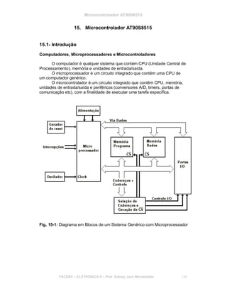 Microcontrolador AT90S8515
15. Microcontrolador AT90S8515
15.1- Introdução
Computadores, Microprocessadores e Microcontroladores
O computador é qualquer sistema que contém CPU (Unidade Central de
Processamento), memória e unidades de entrada/saída.
O microprocessador é um circuito integrado que contém uma CPU de
um computador genérico.
O microcontrolador é um circuito integrado que contém CPU, memória,
unidades de entrada/saída e periféricos (conversores A/D, timers, portas de
comunicação etc), com a finalidade de executar uma tarefa específica.
Fig. 15-1: Diagrama em Blocos de um Sistema Genérico com Microprocessador
FACENS ELETRÔNICA II Prof. Sidney José Montebeller 136
 