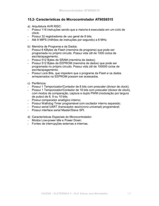 Microcontrolador AT90S8515
15.2- Características do Microcontrolador AT90S8515
a) Arquitetura AVR RISC:
- Possui 118 instruções sendo que a maioria é executada em um ciclo de
clock;
- Possui 32 registradores de uso geral de 8 bits;
- Até 8 MIPS (milhões de instruções por segundo) a 8 MHz.
b) Memória de Programa e de Dados:
- Possui 8 KBytes de Flash (memória de programa) que pode ser
programada no próprio circuito. Possui vida útil de 1000 ciclos de
escrita/apagamento;
- Possui 512 Bytes de SRAM (memória de dados);
- Possui 512 Bytes de EEPROM (memória de dados) que pode ser
programada no próprio circuito. Possui vida útil de 100000 ciclos de
escrita/apagamento;
- Possui Lock Bits, que impedem que o programa da Flash e os dados
armazenados na EEPROM possam ser acessados.
c) Periféricos:
- Possui 1 Temporizador/Contador de 8 bits com prescaler (divisor de clock);
- Possui 1 Temporizador/Contador de 16 bits com prescaler (divisor de clock),
com modos de comparação, captura e duplo PWM (modulação por largura
de pulso) de 8, 9 ou 10 bits;
- Possui comparador analógico interno;
- Possui Wathdog Timer programável com oscilador interno separado;
- Possui serial UART (transceptor assíncrono universal) programável;
- Possui interface serial Master/Slave SPI.
d) Características Especiais do Microcontrolador:
- Modos Low-power Idle e Power Down;
- Fontes de interrupções externas e internas.
FACENS ELETRÔNICA II Prof. Sidney José Montebeller 137
 