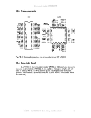 Microcontrolador AT90S8515
15.3- Encapsulamento
Fig. 15-2: Disposição dos pinos nos encapsulamentos DIP e PLCC
15.4- Descrição Geral
O AT90S8515 é um microcontrolador CMOS de 8 bits de baixo consumo
baseado na arquitetura AVR RISC. A execução de instruções simples em um
ciclo de clock (1 MIPS por MHz) permite que o projeto possa ser otimizado
quanto à velocidade ou quanto ao consumo (quanto maior a velocidade, maior
é o consumo).
FACENS ELETRÔNICA II Prof. Sidney José Montebeller 138
 