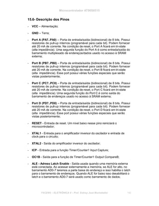 Microcontrolador AT90S8515
15.6- Descrição dos Pinos
- VCC – Alimentação;
- GND – Terra;
- Port A (PA7..PA0) – Porta de entrada/saída (bidirecional) de 8 bits. Possui
resistores de pull-up internos (programável para cada bit). Podem fornecer
até 20 mA de corrente. Na condição de reset, o Port A ficará em tri-state
(alta impedância). Uma segunda função do Port A é como entrada/saída do
barramento multiplexado de endereços/dados usado no acesso à SRAM
externa;
- Port B (PB7..PB0) – Porta de entrada/saída (bidirecional) de 8 bits. Possui
resistores de pull-up internos (programável para cada bit). Podem fornecer
até 20 mA de corrente. Na condição de reset, o Port B ficará em tri-state
(alta impedância). Esse port possui várias funções especiais que serão
vistas posteriormente;
- Port C (PC7..PC0) – Porta de entrada/saída (bidirecional) de 8 bits. Possui
resistores de pull-up internos (programável para cada bit). Podem fornecer
até 20 mA de corrente. Na condição de reset, o Port C ficará em tri-state
(alta impedância). Uma segunda função do Port C é como saída do
barramento de endereços usado no acesso à SRAM externa;
- Port D (PD7..PD0) – Porta de entrada/saída (bidirecional) de 8 bits. Possui
resistores de pull-up internos (programável para cada bit). Podem fornecer
até 20 mA de corrente. Na condição de reset, o Port D ficará em tri-state
(alta impedância). Esse port possui várias funções especiais que serão
vistas posteriormente;
- RESET - Entrada de reset. Um nível baixo nesse pino reiniciará o
microcontrolador;
- XTAL1 - Entrada para o amplificador inversor do oscilador e entrada de
clock para o circuito;
- XTAL2 - Saída do amplificador inversor do oscilador;
- ICP - Entrada para a função Timer/Counter1 Input Capture;
- OC1B - Saída para a função de Timer/Counter1 Output CompareB;
- ALE - Adress Latch Enable - Saída usada quando uma memória externa
está conectada. Ao acessar externamente a memória, se ALE for alto, no
barramento AD0-7 teremos a parte baixa do endereço e isso habilita o latch
para o barramento de endereços. Quando ALE for baixo isso desabilitará o
latch e o barramento AD0-7 será usado como barramento de dados;
FACENS ELETRÔNICA II Prof. Sidney José Montebeller 140
 