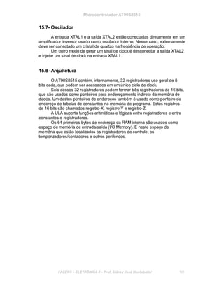 Microcontrolador AT90S8515
15.7- Oscilador
A entrada XTAL1 e a saída XTAL2 estão conectadas diretamente em um
amplificador inversor usado como oscilador interno. Nesse caso, externamente
deve ser conectado um cristal de quartzo na freqüência de operação.
Um outro modo de gerar um sinal de clock é desconectar a saída XTAL2
e injetar um sinal de clock na entrada XTAL1.
15.8- Arquitetura
O AT90S8515 contém, internamente, 32 registradores uso geral de 8
bits cada, que podem ser acessados em um único ciclo de clock.
Seis desses 32 registradores podem formar três registradores de 16 bits,
que são usados como ponteiros para endereçamento indireto da memória de
dados. Um destes ponteiros de endereços também é usado como ponteiro de
endereço de tabelas de constantes na memória de programa. Estes registros
de 16 bits são chamados registro-X, registro-Y e registro-Z.
A ULA suporta funções aritméticas e lógicas entre registradores e entre
constantes e registradores.
Os 64 primeiros bytes de endereço da RAM interna são usados como
espaço de memória de entrada/saída (I/O Memory). É neste espaço de
memória que estão localizados os registradores de controle, os
temporizadores/contadores e outros periféricos.
FACENS ELETRÔNICA II Prof. Sidney José Montebeller 141
 