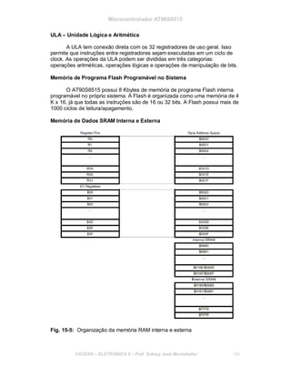 Microcontrolador AT90S8515
ULA – Unidade Lógica e Aritmética
A ULA tem conexão direta com os 32 registradores de uso geral. Isso
permite que instruções entre registradores sejam executadas em um ciclo de
clock. As operações da ULA podem ser divididas em três categorias:
operações aritméticas, operações lógicas e operações de manipulação de bits.
Memória de Programa Flash Programável no Sistema
O AT90S8515 possui 8 Kbytes de memória de programa Flash interna
programável no próprio sistema. A Flash é organizada como uma memória de 4
K x 16, já que todas as instruções são de 16 ou 32 bits. A Flash possui mais de
1000 ciclos de leitura/apagamento.
Memória de Dados SRAM Interna e Externa
Fig. 15-5: Organização da memória RAM interna e externa
FACENS ELETRÔNICA II Prof. Sidney José Montebeller 144
 