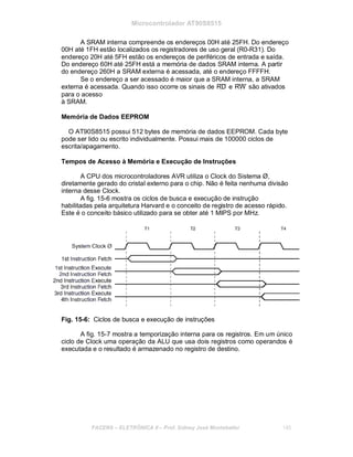 Microcontrolador AT90S8515
A SRAM interna compreende os endereços 00H até 25FH. Do endereço
00H até 1FH estão localizados os registradores de uso geral (R0-R31). Do
endereço 20H até 5FH estão os endereços de periféricos de entrada e saída.
Do endereço 60H até 25FH está a memória de dados SRAM interna. A partir
do endereço 260H a SRAM externa é acessada, até o endereço FFFFH.
Se o endereço a ser acessado é maior que a SRAM interna, a SRAM
externa é acessada. Quando isso ocorre os sinais de RD e RW são ativados
para o acesso
à SRAM.
Memória de Dados EEPROM
O AT90S8515 possui 512 bytes de memória de dados EEPROM. Cada byte
pode ser lido ou escrito individualmente. Possui mais de 100000 ciclos de
escrita/apagamento.
Tempos de Acesso à Memória e Execução de Instruções
A CPU dos microcontroladores AVR utiliza o Clock do Sistema Ø,
diretamente gerado do cristal externo para o chip. Não é feita nenhuma divisão
interna desse Clock.
A fig. 15-6 mostra os ciclos de busca e execução de instrução
habilitadas pela arquitetura Harvard e o conceito de registro de acesso rápido.
Este é o conceito básico utilizado para se obter até 1 MIPS por MHz.
Fig. 15-6: Ciclos de busca e execução de instruções
A fig. 15-7 mostra a temporização interna para os registros. Em um único
ciclo de Clock uma operação da ALU que usa dois registros como operandos é
executada e o resultado é armazenado no registro de destino.
FACENS ELETRÔNICA II Prof. Sidney José Montebeller 145
 